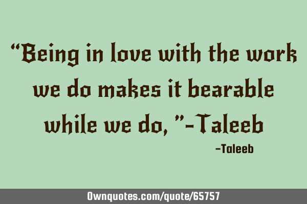 “Being in love with the work we do makes it bearable while we do,”-T