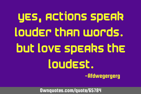 Yes, actions speak louder than words. But love speaks the