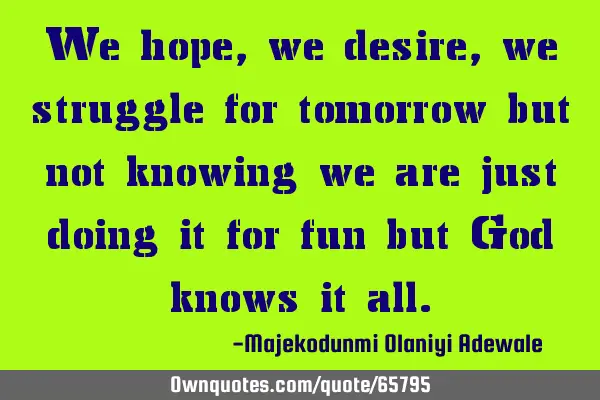 We hope, we desire, we struggle for tomorrow but not knowing we are just doing it for fun but God