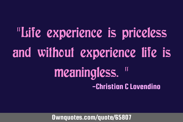 "Life experience is priceless and without experience life is meaningless."