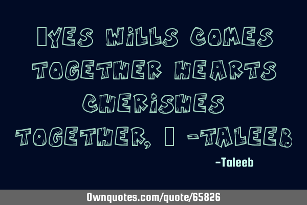 “Yes wills comes together hearts cherishes together,” -T