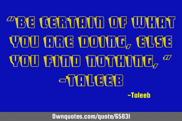 “Be certain of what you are doing, else you find nothing,” –T