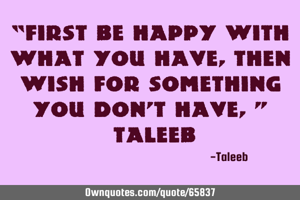 “First be happy with what you have, then wish for something you don’t have,” –T
