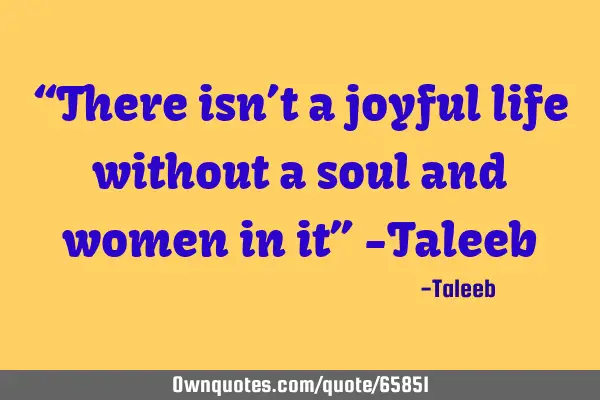 “There isn’t a joyful life without a soul and women in it” -T