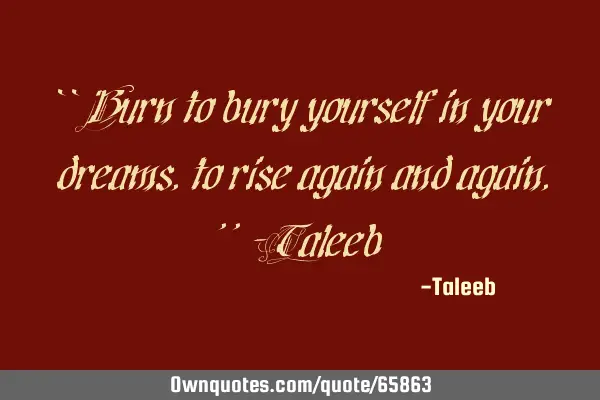 “Burn to bury yourself in your dreams, to rise again and again,”-T