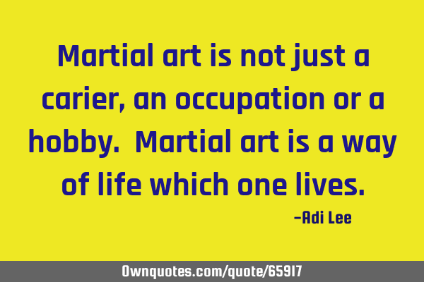 Martial art is not just a carier, an occupation or a hobby. Martial art is a way of life which one