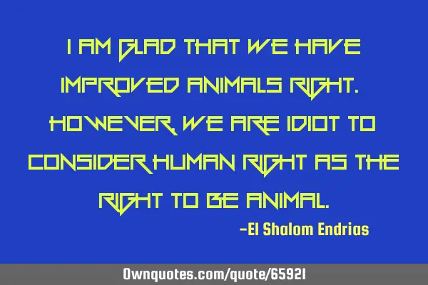 I am glad that we have improved animals right. HOWEVER, we are idiot to consider human right as the