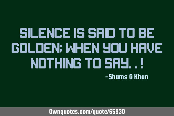 SILENCE IS SAID TO BE GOLDEN; WHEN YOU HAVE NOTHING TO SAY..!