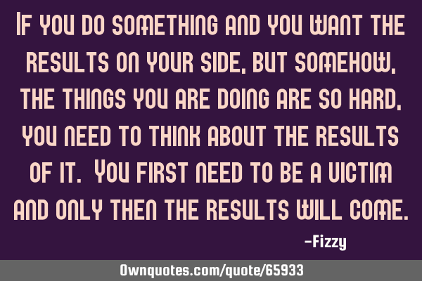 If you do something and you want the results on your side, but somehow, the things you are doing