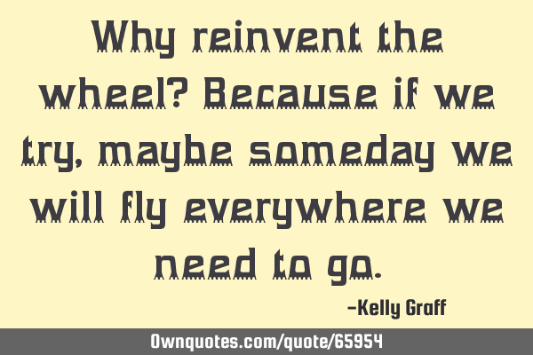 Why reinvent the wheel? Because if we try, maybe someday we will fly everywhere we need to
