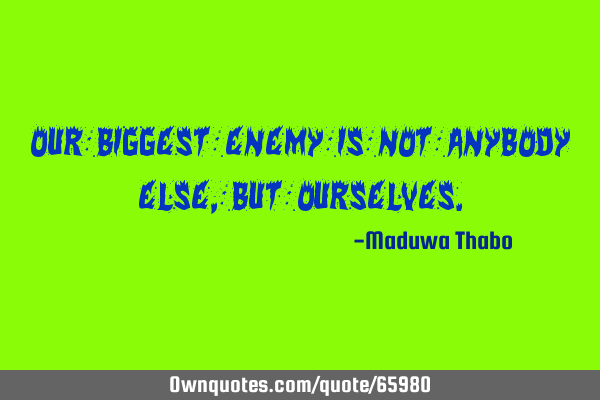 Our biggest enemy is not anybody else, but