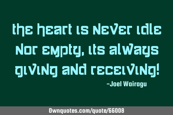 The heart is never idle nor empty,its always giving and receiving!