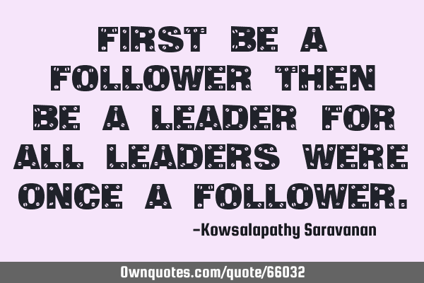 First be a follower then be a leader for all leaders were once a