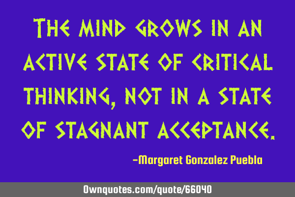 The mind grows in an active state of critical thinking, not in a state of stagnant