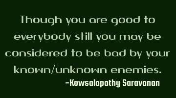 Though you are good to everybody still you may be considered to be bad by your known/unknown