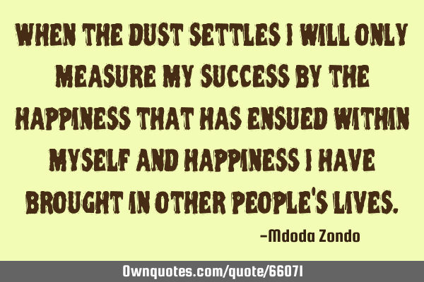 When the dust settles I will only measure my success by the happiness that has ensued within myself