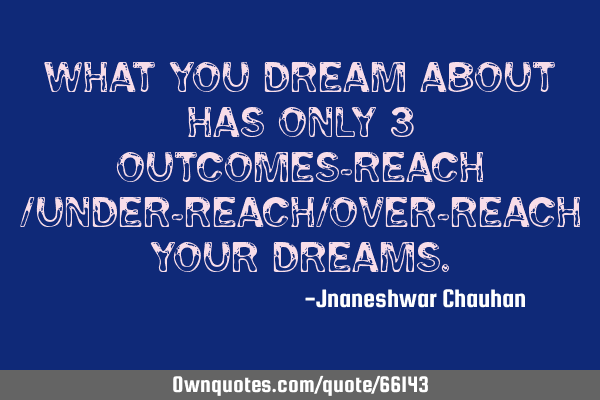 What you dream about has only 3 outcomes-reach /under-reach/over-reach your