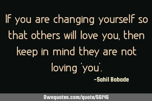 If you are changing yourself so that others will love you,then keep in mind they are not loving 