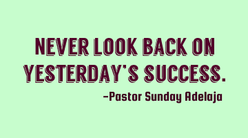 Never look back on yesterday’s success.