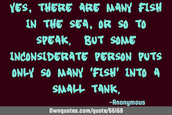 Yes, there are many fish in the sea, or so to speak. But some inconsiderate person puts only so