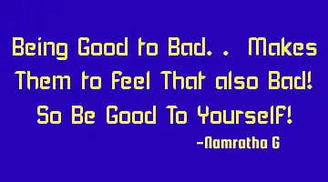 Being Good to Bad.. Makes Them to feel That also Bad! So Be Good To Yourself!