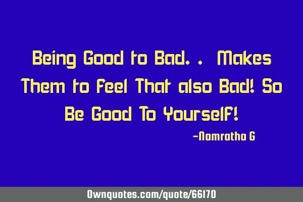 Being Good to Bad.. Makes Them to feel That also Bad! So Be Good To Yourself!
