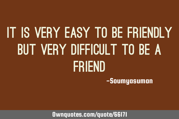 It is very easy to be friendly but very difficult to be a