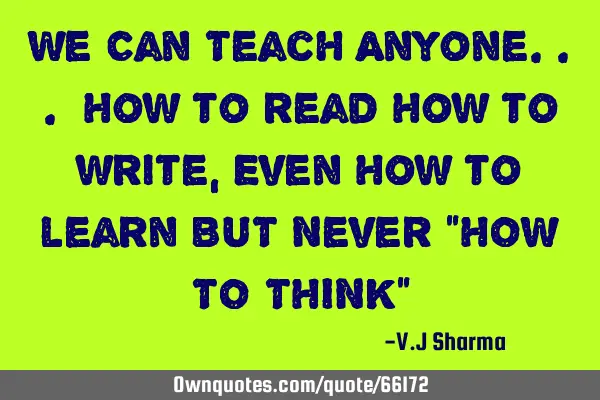 We Can Teach Anyone... How to read How to write, Even How to learn BUT Never "HOW TO THINK"