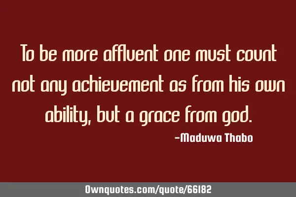 To be more affluent one must count not any achievement as from his own ability, but a grace from