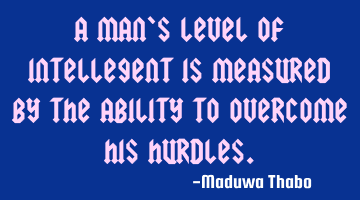 A man's level of intellegent is measured by the ability to overcome his hurdles.