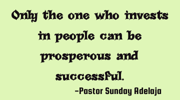 Only the one who invests in people can be prosperous and successful.