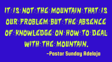 It is not the mountain that is our problem but the absence of knowledge on how to deal with the