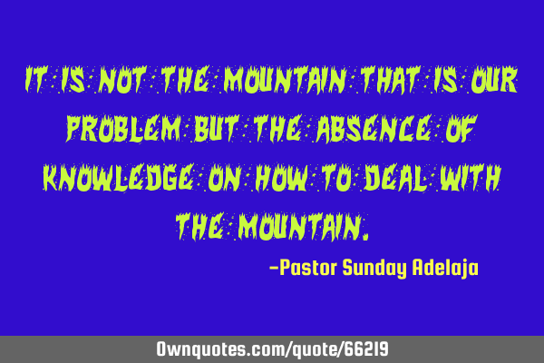 It is not the mountain that is our problem but the absence of knowledge on how to deal with the