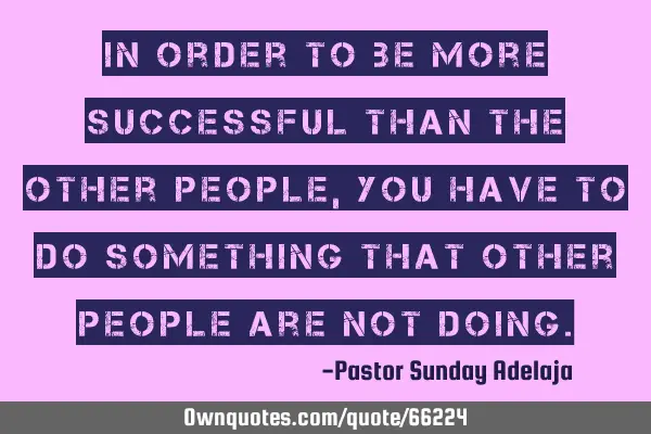 In order to be more successful than the other people, you have to do something that other people