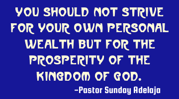 You should not strive for your own personal wealth but for the prosperity of the Kingdom of God.
