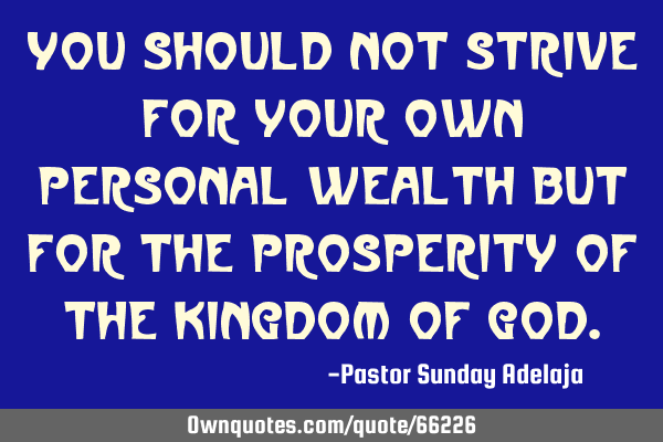 You should not strive for your own personal wealth but for the prosperity of the Kingdom of G