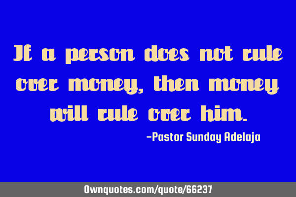 If a person does not rule over money, then money will rule over