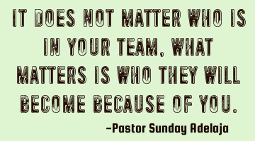 It does not matter who is in your team, what matters is who they will become because of you.