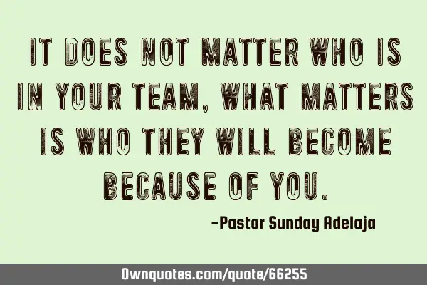 It does not matter who is in your team, what matters is who they will become because of