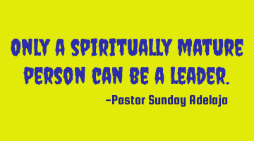 Only a spiritually mature person can be a leader.