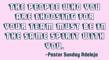 The people who you are choosing for your team must be in the same spirit with you.