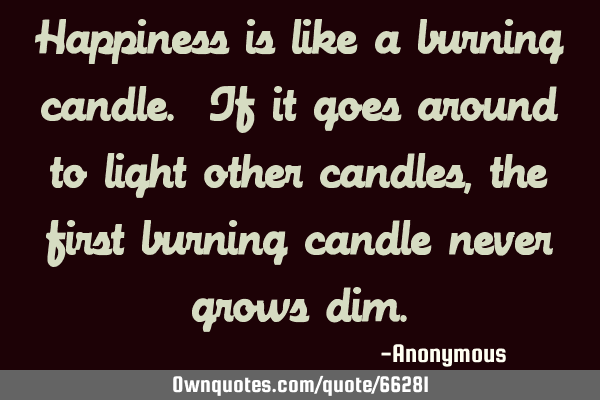 Happiness is like a burning candle. If it goes around to light other candles, the first burning