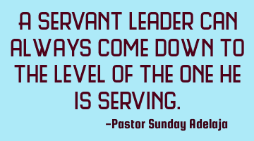 A servant leader can always come down to the level of the one he is serving.