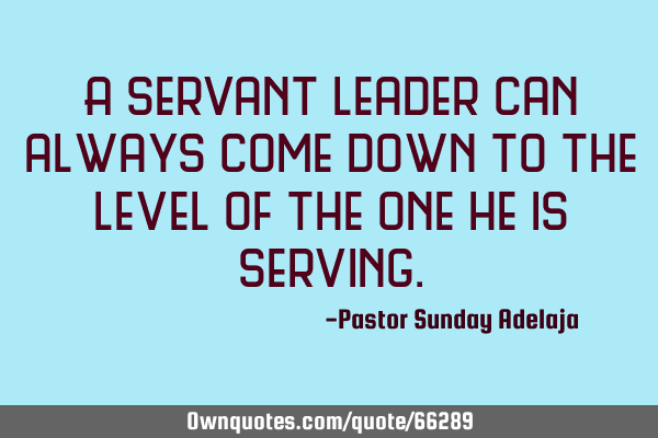 A servant leader can always come down to the level of the one he is