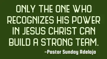 Only the one who recognizes his power in Jesus Christ can build a strong team.