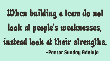 When building a team do not look at people’s weaknesses, instead look at their strengths.