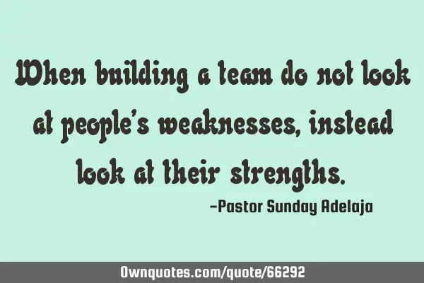 When building a team do not look at people’s weaknesses, instead look at their