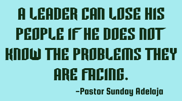 A leader can lose his people if he does not know the problems they are facing.