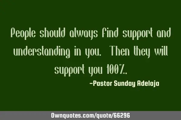 People should always find support and understanding in you. Then they will support you 100%
