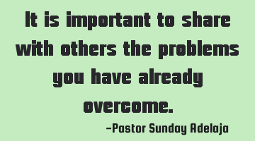 It is important to share with others the problems you have already overcome.